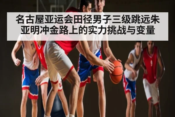 名古屋亚运会田径男子三级跳远朱亚明冲金路上的实力挑战与变量