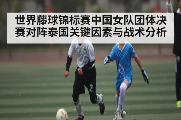 世界藤球锦标赛中国女队团体决赛对阵泰国关键因素与战术分析 | c7c7.vip，c7c7.app