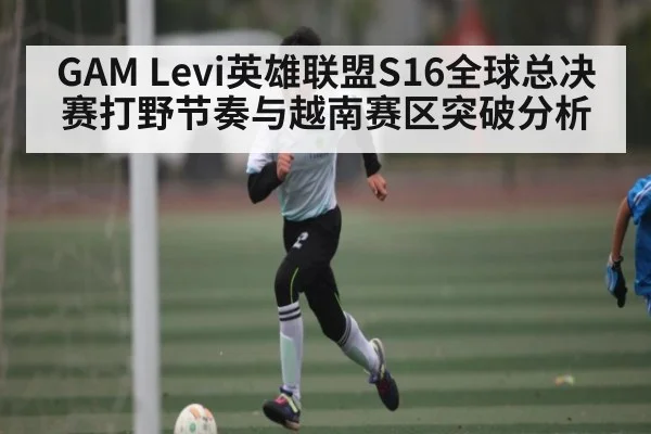 GAM Levi英雄联盟S16全球总决赛打野节奏与越南赛区突破分析（c7c7.vip，c7c7.app）
