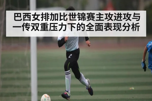 巴西女排加比世锦赛主攻进攻与一传双重压力下的全面表现分析（c7c7.vip，c7c7.app）